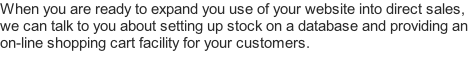 When you are ready to expand you use of your website into direct sales, we can talk to you about setting up stock on a database and providing an on-line shopping cart facility for your customers.