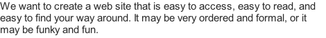 We want to create a web site that is easy to access, easy to read, and easy to find your way around. It may be very ordered and formal, or it may be funky and fun.