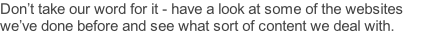 Don’t take our word for it - have a look at some of the websites we’ve done before and see what sort of content we deal with.