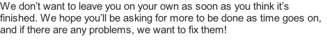 We don’t want to leave you on your own as soon as you think it’s finished. We hope you’ll be asking for more to be done as time goes on, and if there are any problems, we want to fix them!