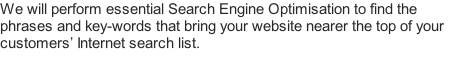 We will perform essential Search Engine Optimisation to find the phrases and key-words that bring your website nearer the top of your customers’ Internet search list.